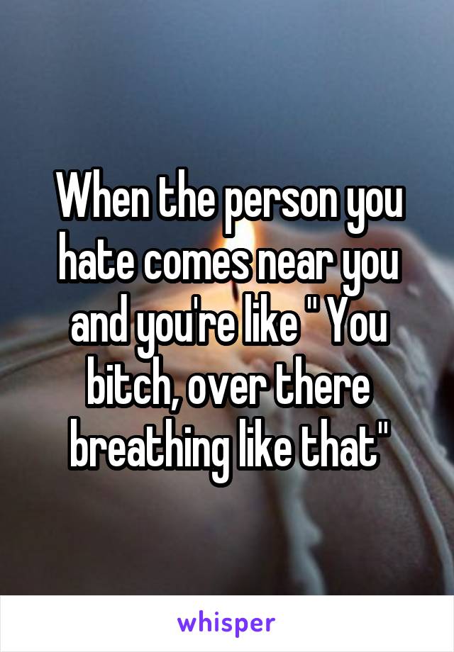 When the person you hate comes near you and you're like " You bitch, over there breathing like that"