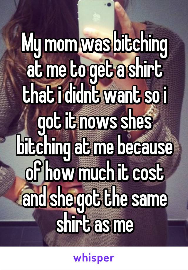 My mom was bitching at me to get a shirt that i didnt want so i got it nows shes bitching at me because of how much it cost and she got the same shirt as me