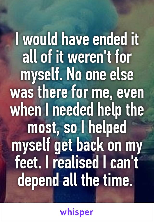 I would have ended it all of it weren't for myself. No one else was there for me, even when I needed help the most, so I helped myself get back on my feet. I realised I can't depend all the time. 