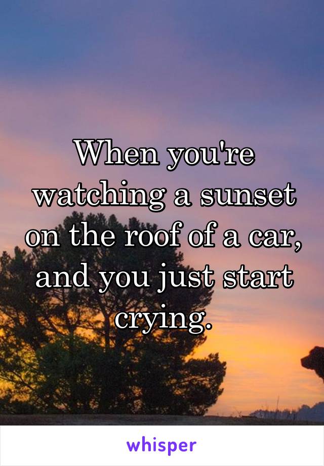 When you're watching a sunset on the roof of a car, and you just start crying.
