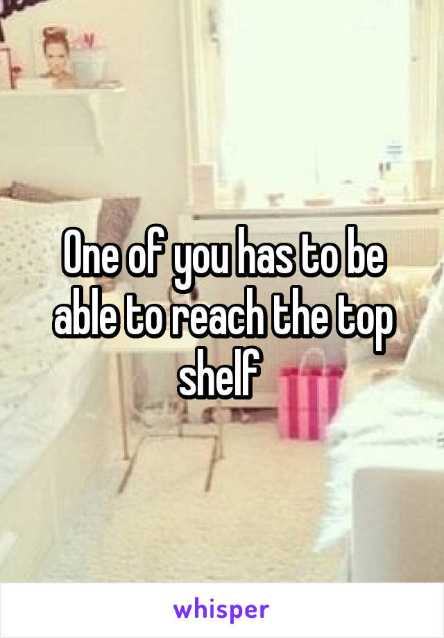 One of you has to be able to reach the top shelf 