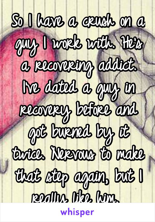 So I have a crush on a guy I work with. He's a recovering addict. I've dated a guy in recovery before and got burned by it twice. Nervous to make that step again, but I really like him. 