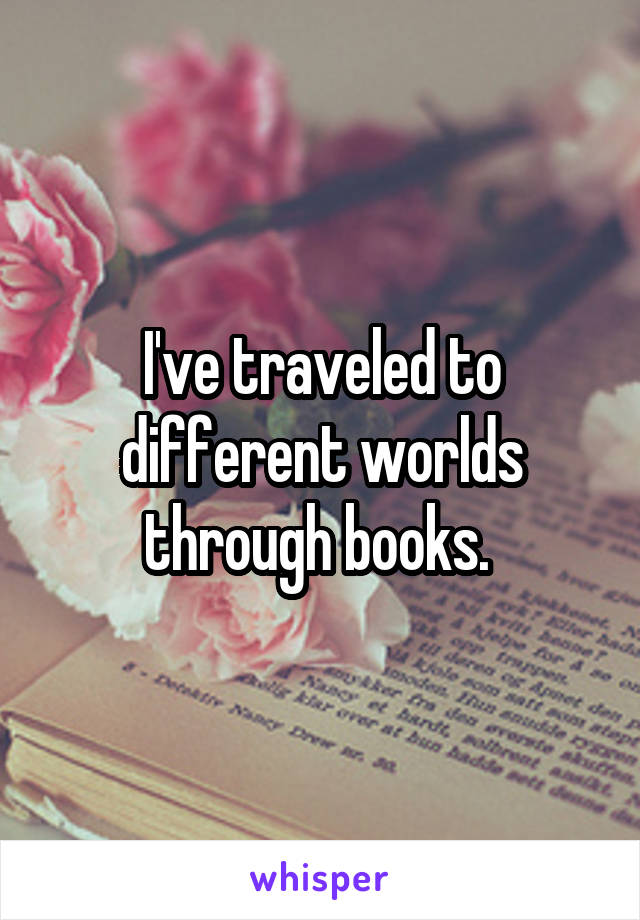 I've traveled to different worlds through books. 