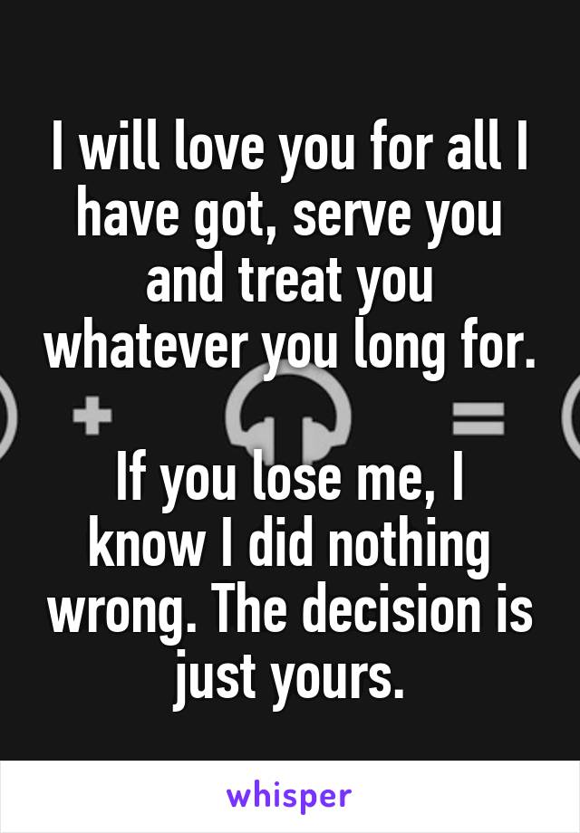 I will love you for all I have got, serve you and treat you whatever you long for.

If you lose me, I know I did nothing wrong. The decision is just yours.