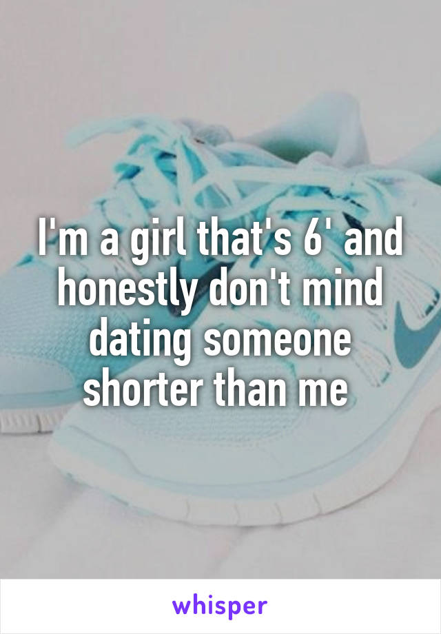 I'm a girl that's 6' and honestly don't mind dating someone shorter than me 