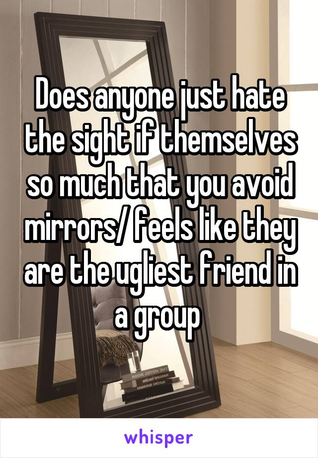 Does anyone just hate the sight if themselves so much that you avoid mirrors/ feels like they are the ugliest friend in a group 

