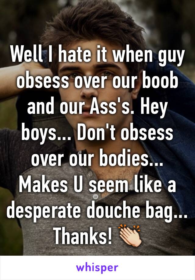 Well I hate it when guy obsess over our boob and our Ass's. Hey boys... Don't obsess over our bodies... Makes U seem like a desperate douche bag... Thanks! 👏