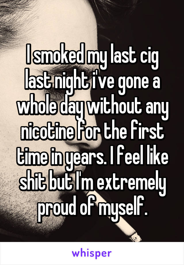 I smoked my last cig last night i've gone a whole day without any nicotine for the first time in years. I feel like shit but I'm extremely proud of myself.