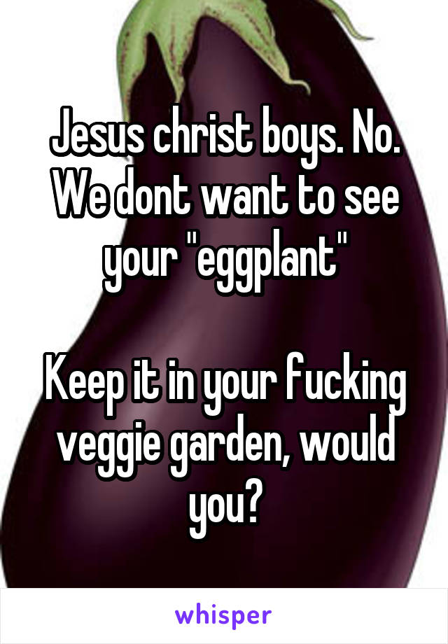 Jesus christ boys. No. We dont want to see your "eggplant"

Keep it in your fucking veggie garden, would you?