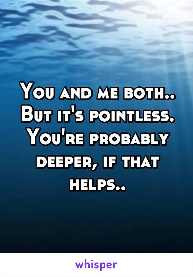 You and me both.. But it's pointless. You're probably deeper, if that helps..