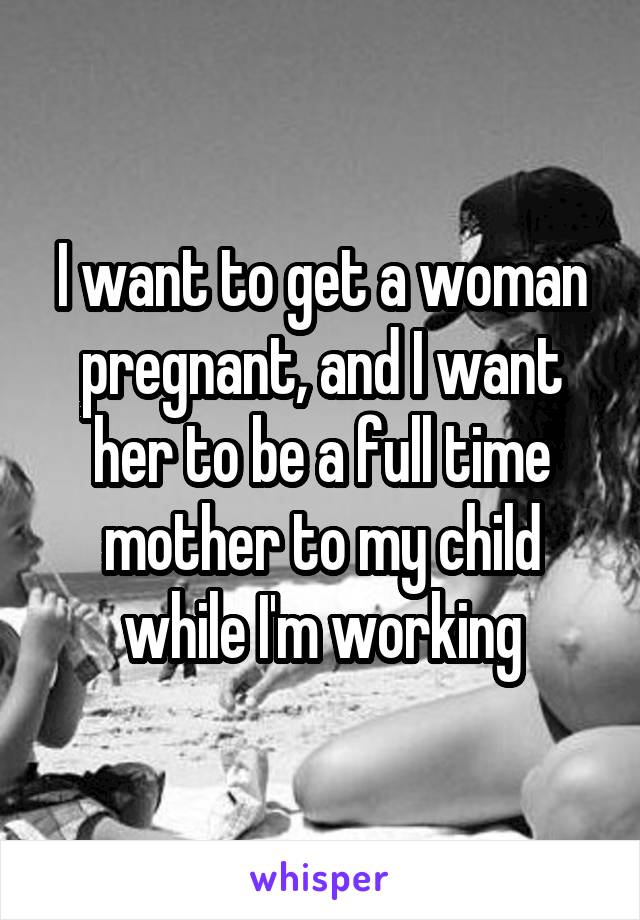 I want to get a woman pregnant, and I want her to be a full time mother to my child while I'm working