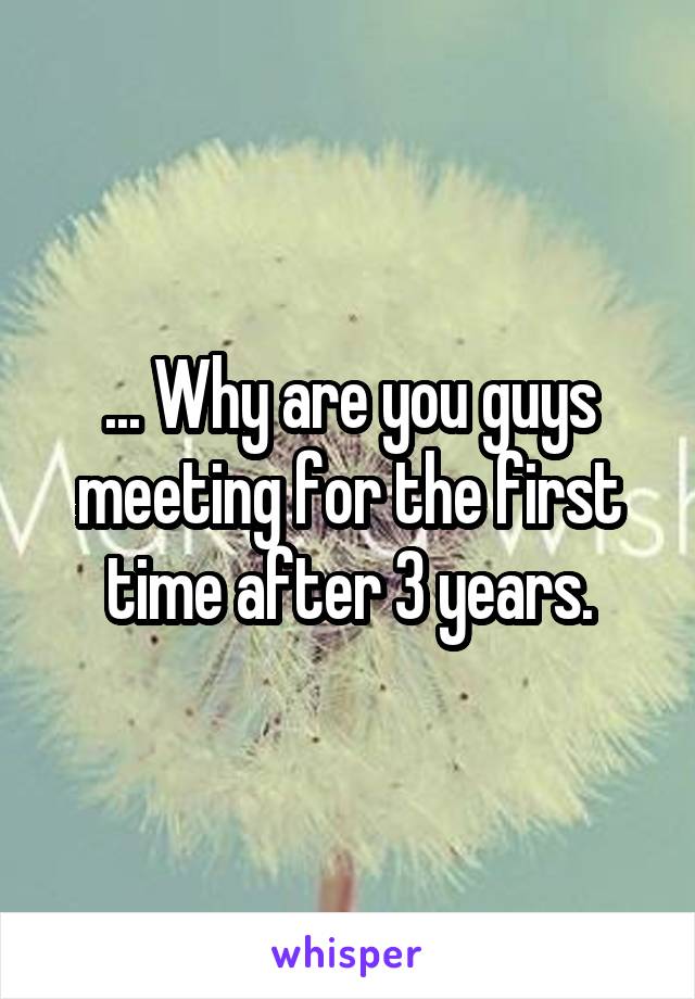 ... Why are you guys meeting for the first time after 3 years.