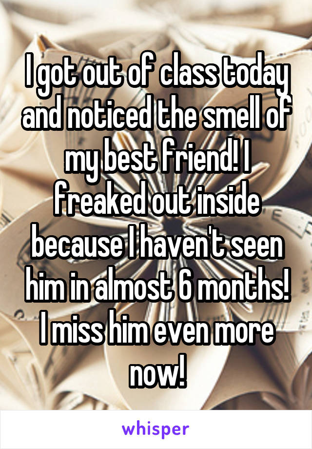 I got out of class today and noticed the smell of my best friend! I freaked out inside because I haven't seen him in almost 6 months! I miss him even more now!