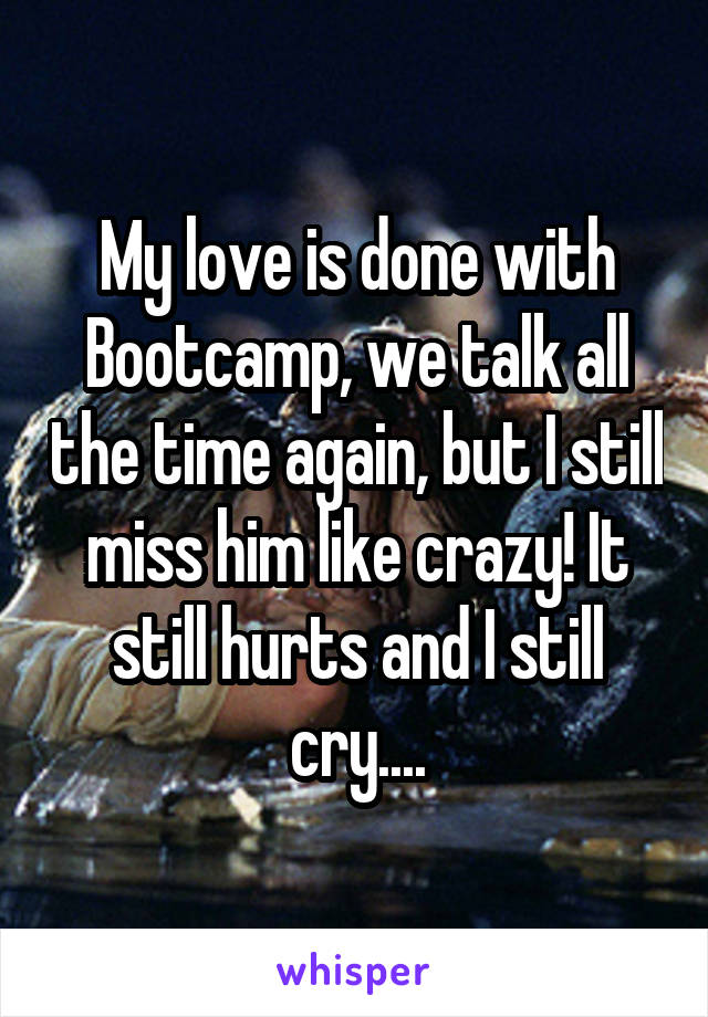 My love is done with Bootcamp, we talk all the time again, but I still miss him like crazy! It still hurts and I still cry....