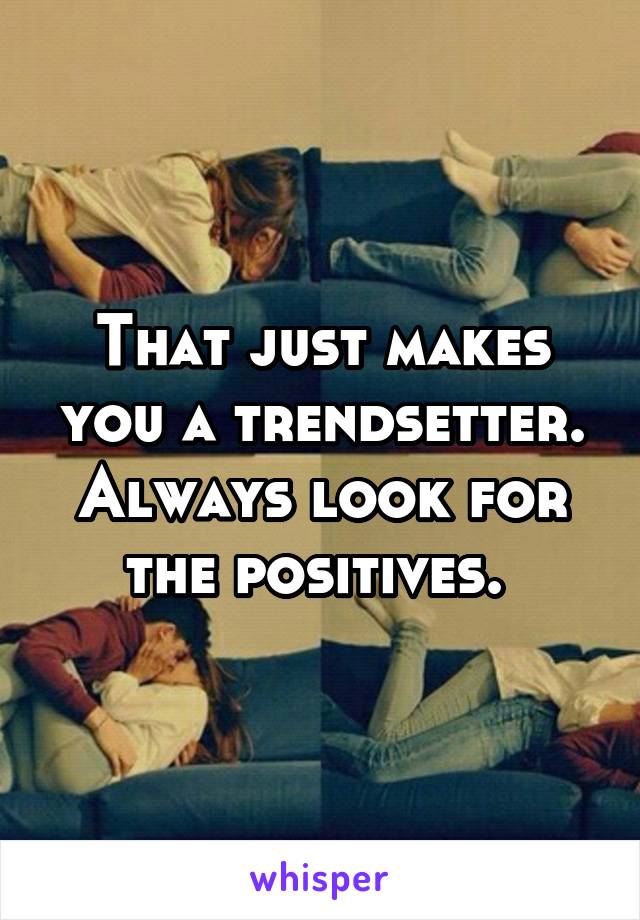 That just makes you a trendsetter. Always look for the positives. 
