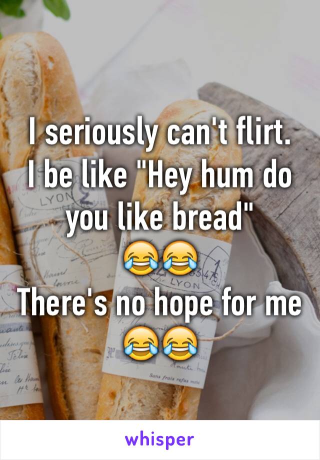 I seriously can't flirt.
I be like "Hey hum do you like bread" 
😂😂
There's no hope for me 😂😂