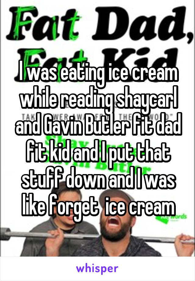 I was eating ice cream while reading shaycarl and Gavin Butler fit dad fit kid and I put that stuff down and I was like forget  ice cream