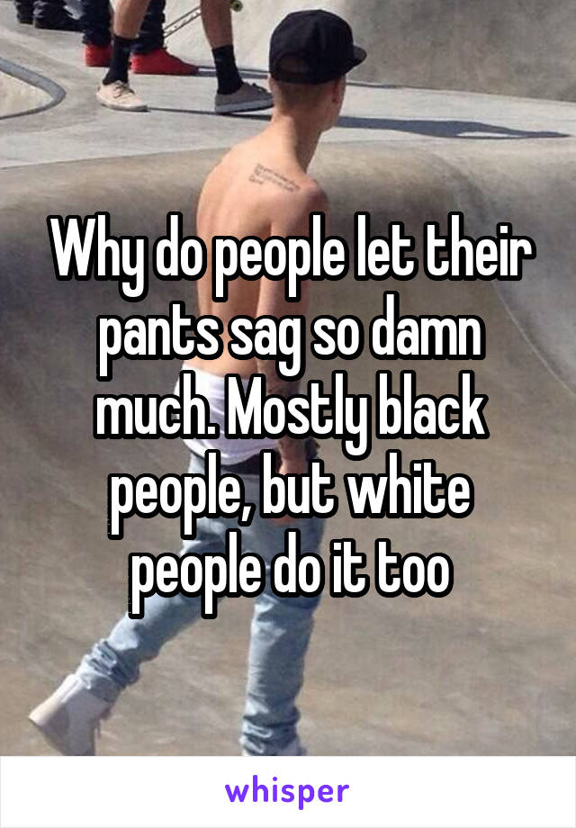 Why do people let their pants sag so damn much. Mostly black people, but white people do it too