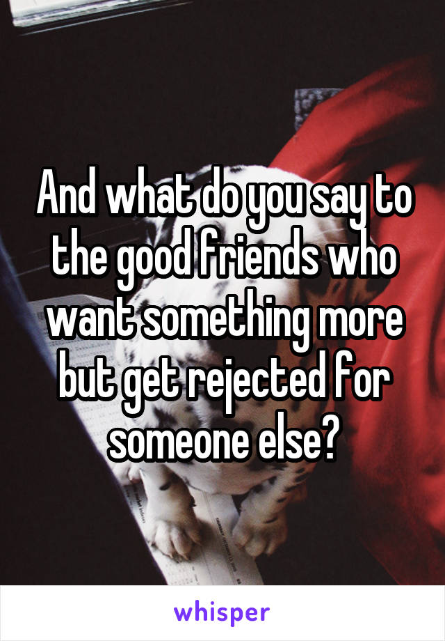 And what do you say to the good friends who want something more but get rejected for someone else?