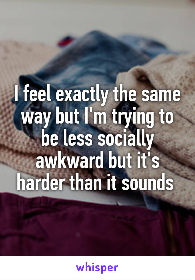 I feel exactly the same way but I'm trying to be less socially awkward but it's harder than it sounds 