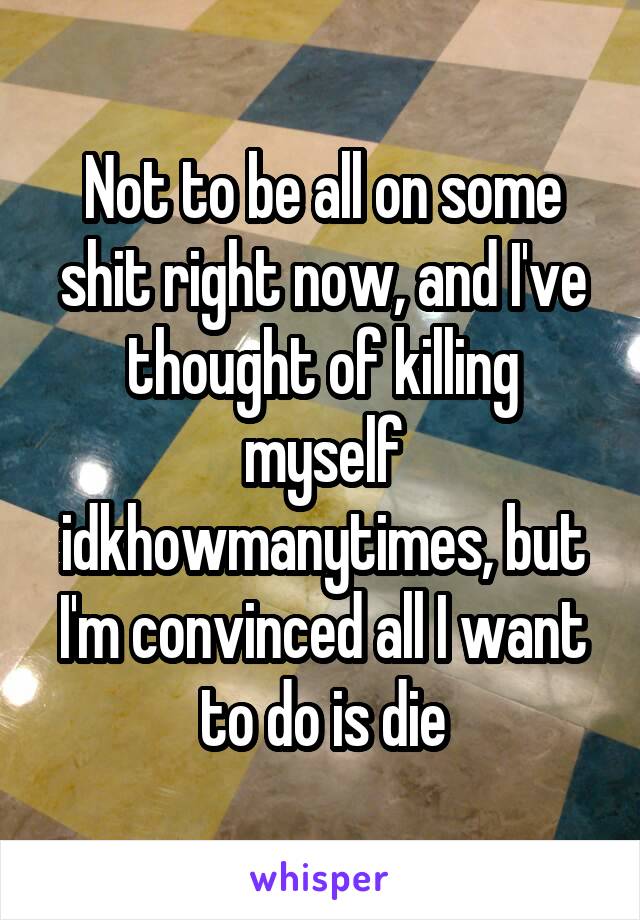 Not to be all on some shit right now, and I've thought of killing myself idkhowmanytimes, but I'm convinced all I want to do is die