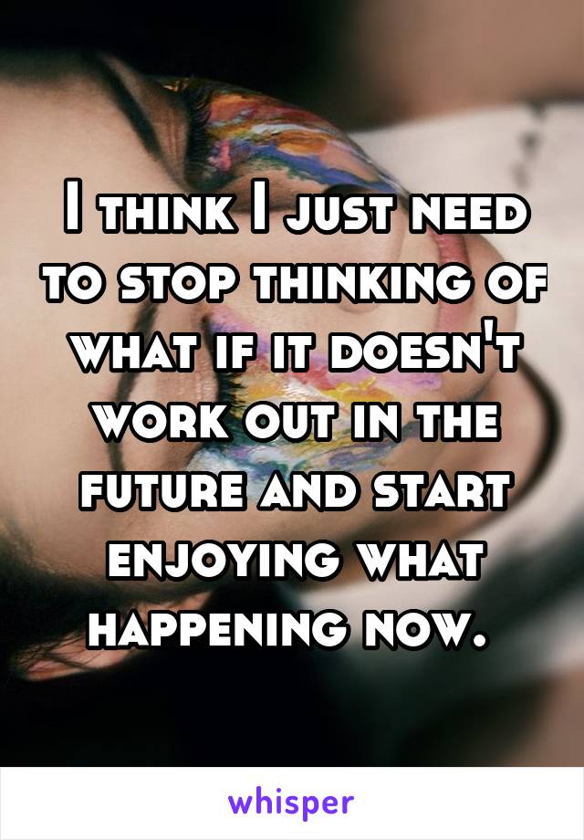 I think I just need to stop thinking of what if it doesn't work out in the future and start enjoying what happening now. 