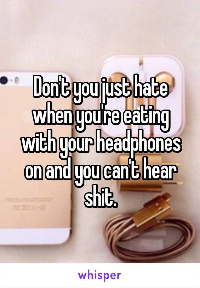 Don't you just hate when you're eating with your headphones on and you can't hear shit.