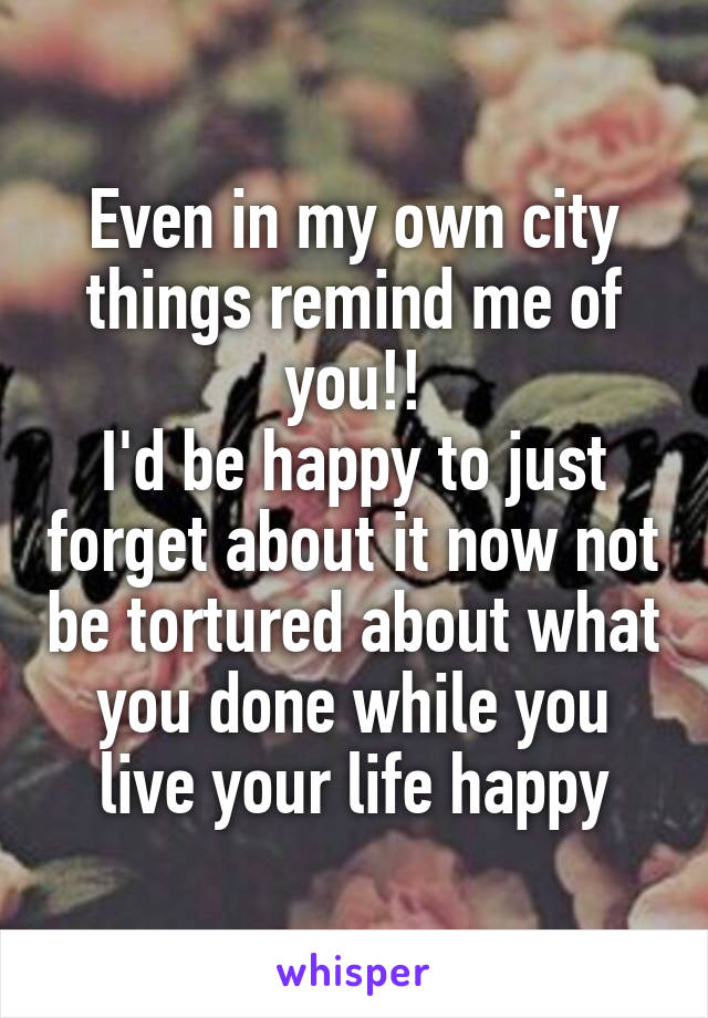 Even in my own city things remind me of you!!
I'd be happy to just forget about it now not be tortured about what you done while you live your life happy