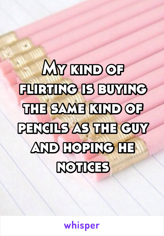 My kind of flirting is buying the same kind of pencils as the guy and hoping he notices