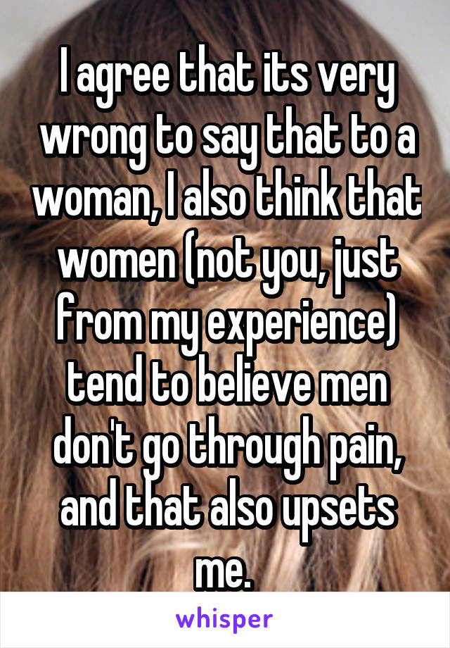 I agree that its very wrong to say that to a woman, I also think that women (not you, just from my experience) tend to believe men don't go through pain, and that also upsets me. 
