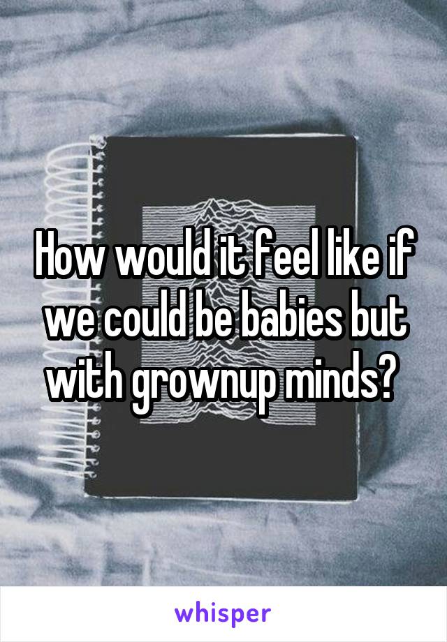 How would it feel like if we could be babies but with grownup minds? 