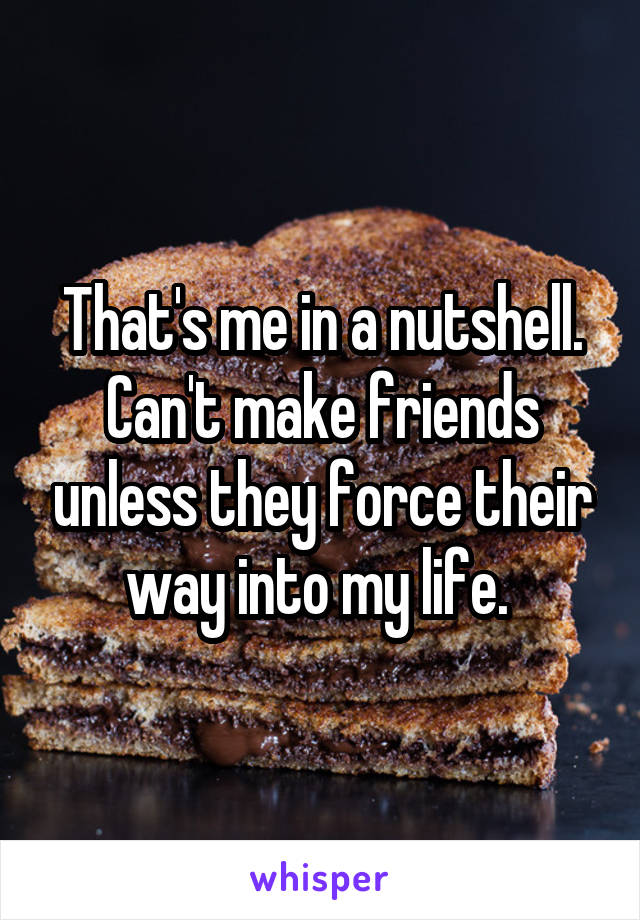 That's me in a nutshell. Can't make friends unless they force their way into my life. 