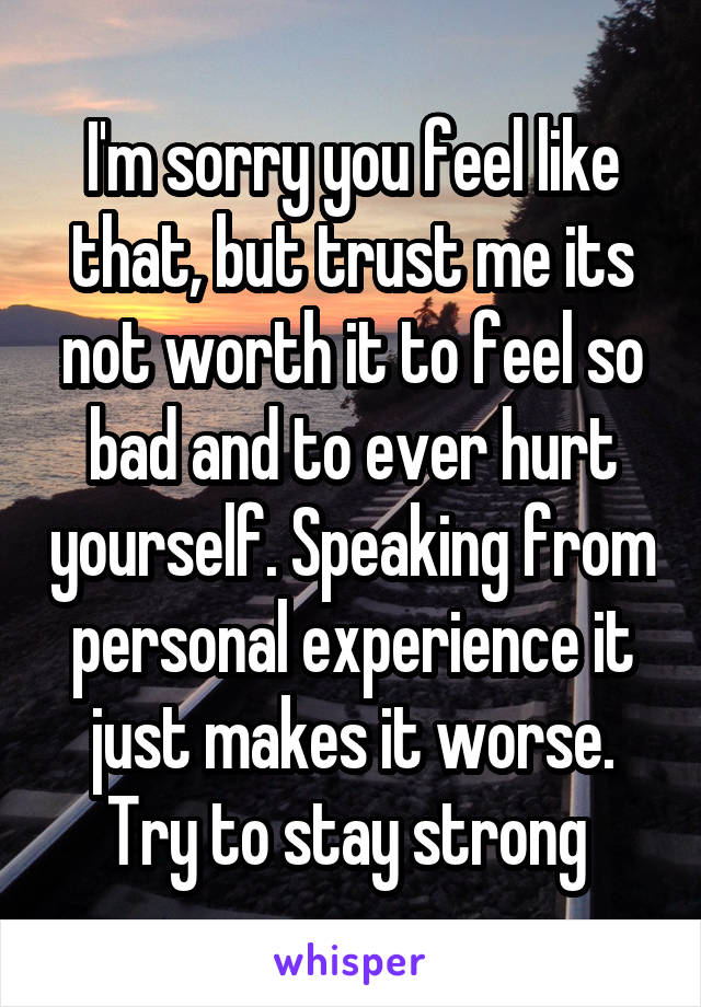 I'm sorry you feel like that, but trust me its not worth it to feel so bad and to ever hurt yourself. Speaking from personal experience it just makes it worse. Try to stay strong 