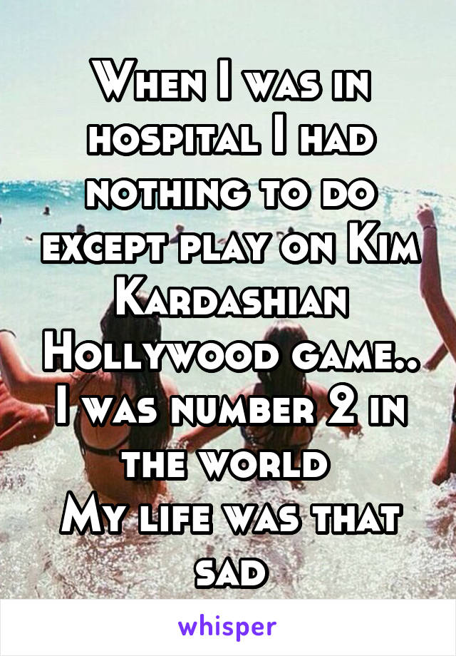 When I was in hospital I had nothing to do except play on Kim Kardashian Hollywood game.. I was number 2 in the world 
My life was that sad