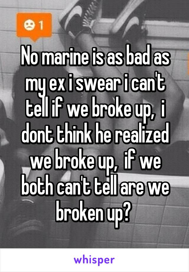 No marine is as bad as my ex i swear i can't tell if we broke up,  i dont think he realized we broke up,  if we both can't tell are we broken up? 