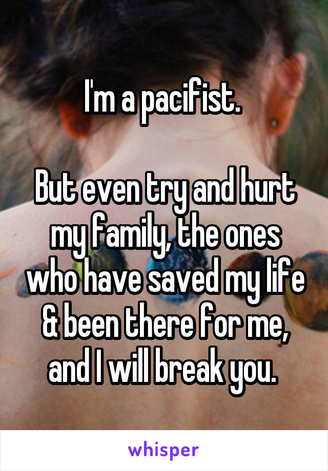 I'm a pacifist. 

But even try and hurt my family, the ones who have saved my life & been there for me, and I will break you. 