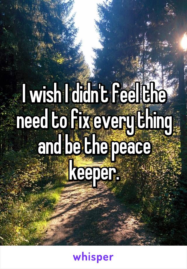 I wish I didn't feel the need to fix every thing and be the peace keeper.