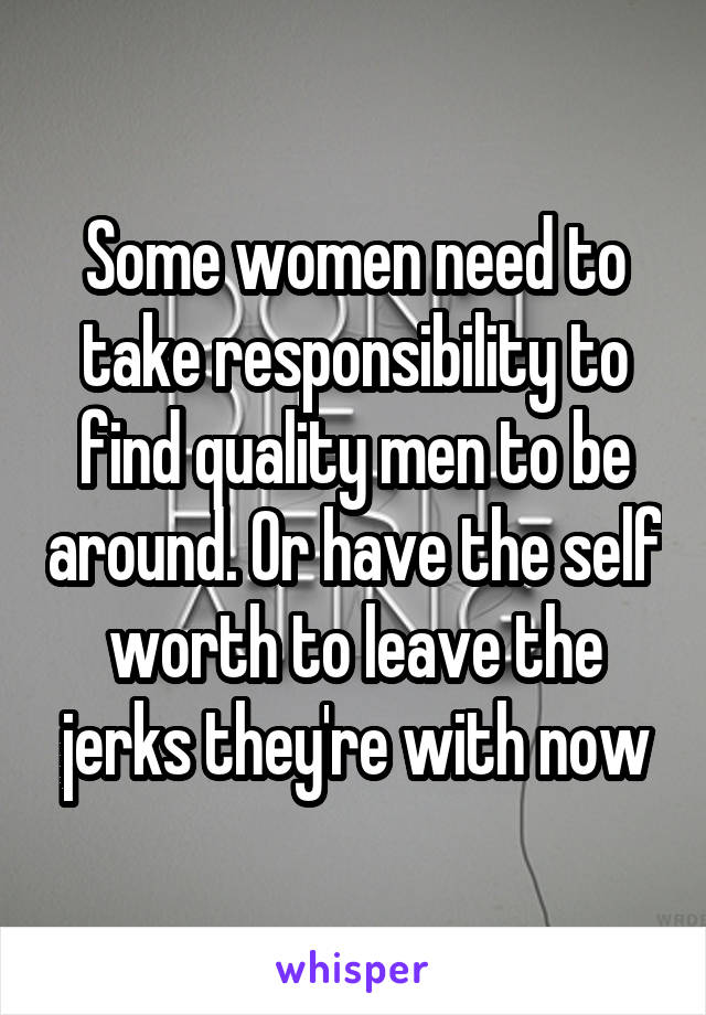 Some women need to take responsibility to find quality men to be around. Or have the self worth to leave the jerks they're with now