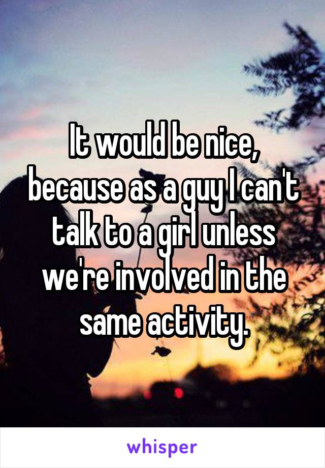 It would be nice, because as a guy I can't talk to a girl unless we're involved in the same activity.
