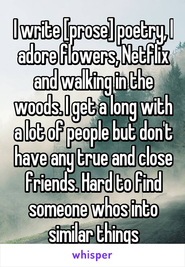 I write [prose] poetry, I adore flowers, Netflix and walking in the woods. I get a long with a lot of people but don't have any true and close friends. Hard to find someone whos into similar things
