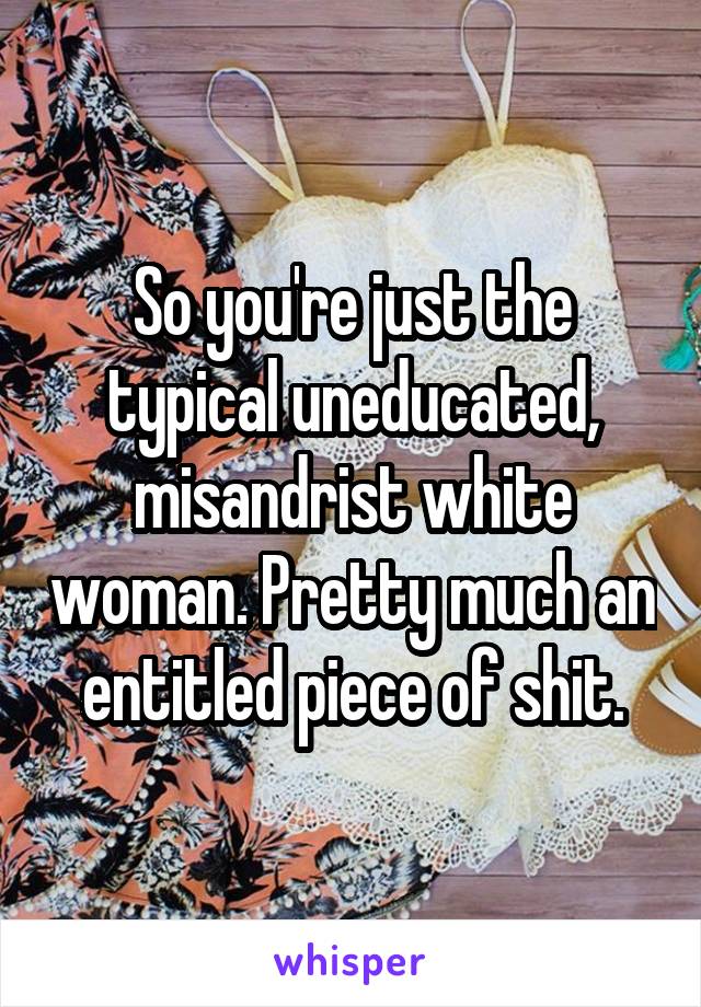 So you're just the typical uneducated, misandrist white woman. Pretty much an entitled piece of shit.
