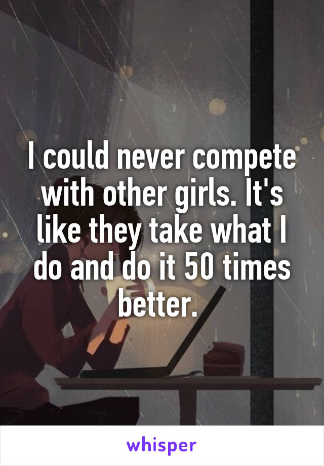 I could never compete with other girls. It's like they take what I do and do it 50 times better. 