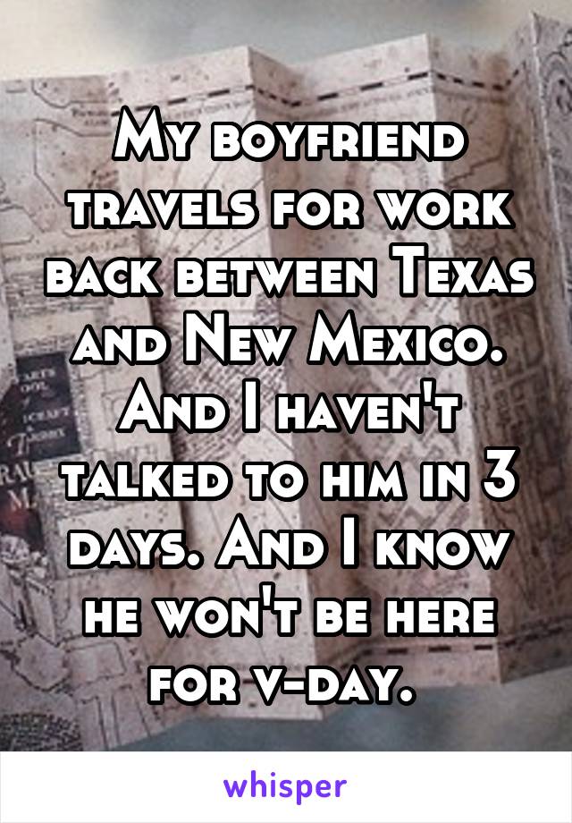 My boyfriend travels for work back between Texas and New Mexico. And I haven't talked to him in 3 days. And I know he won't be here for v-day. 