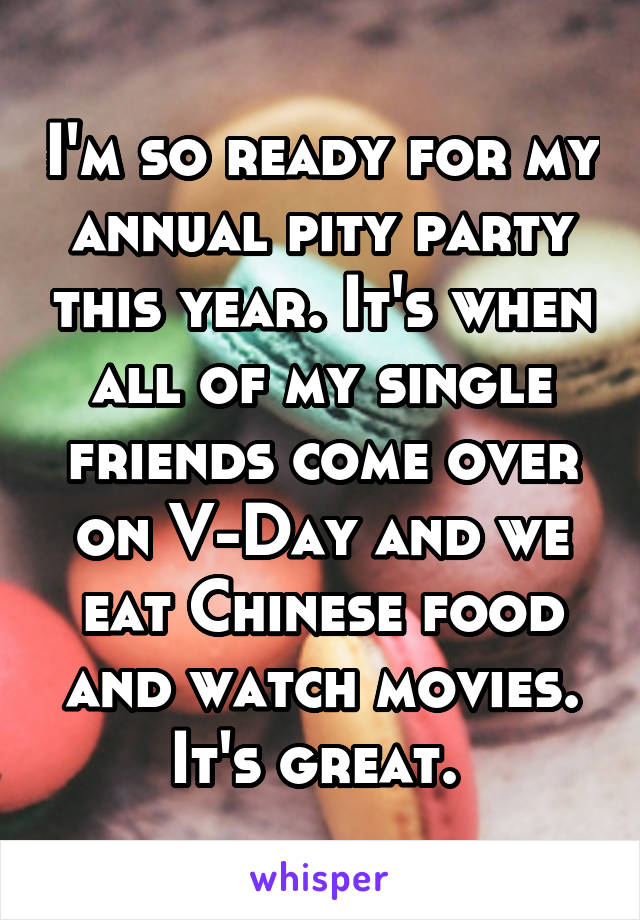 I'm so ready for my annual pity party this year. It's when all of my single friends come over on V-Day and we eat Chinese food and watch movies. It's great. 