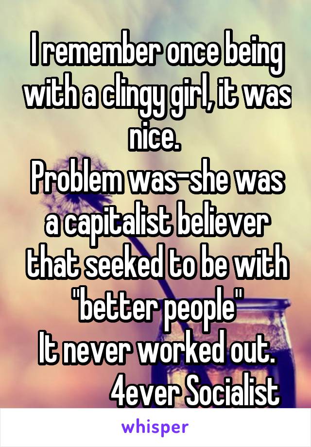 I remember once being with a clingy girl, it was nice. 
Problem was-she was a capitalist believer that seeked to be with "better people"
It never worked out.
              4ever Socialist 
