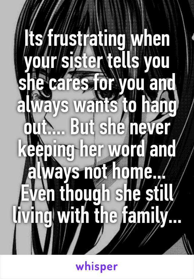 Its frustrating when your sister tells you she cares for you and always wants to hang out.... But she never keeping her word and always not home... Even though she still living with the family... 