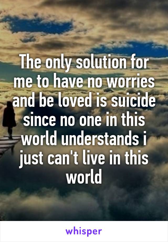 The only solution for me to have no worries and be loved is suicide since no one in this world understands i just can't live in this world