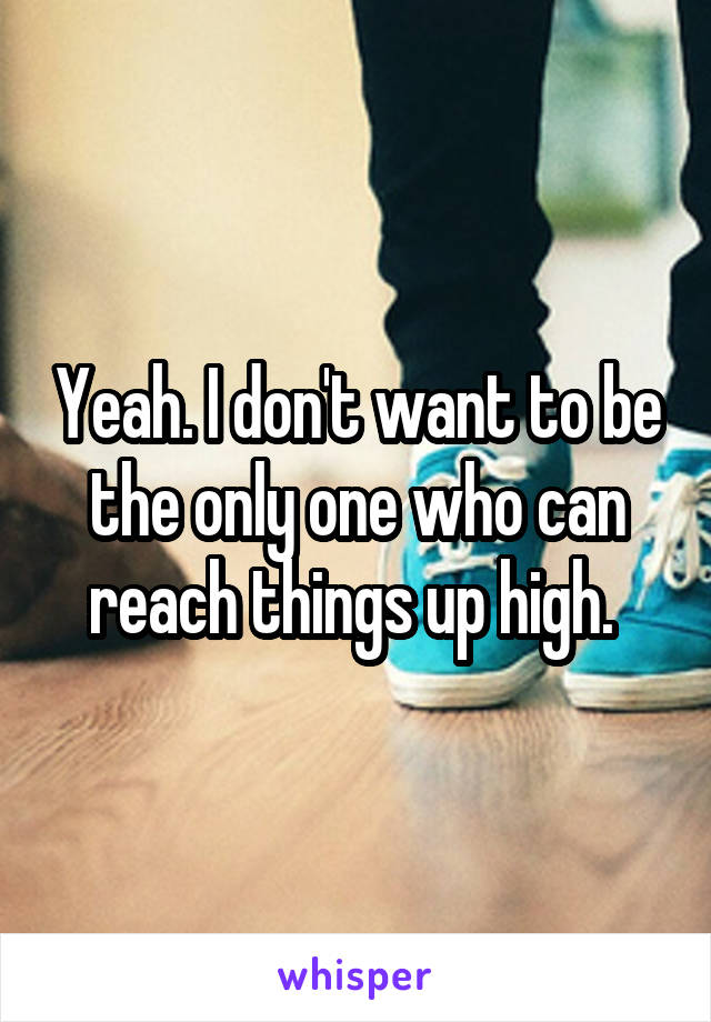 Yeah. I don't want to be the only one who can reach things up high. 