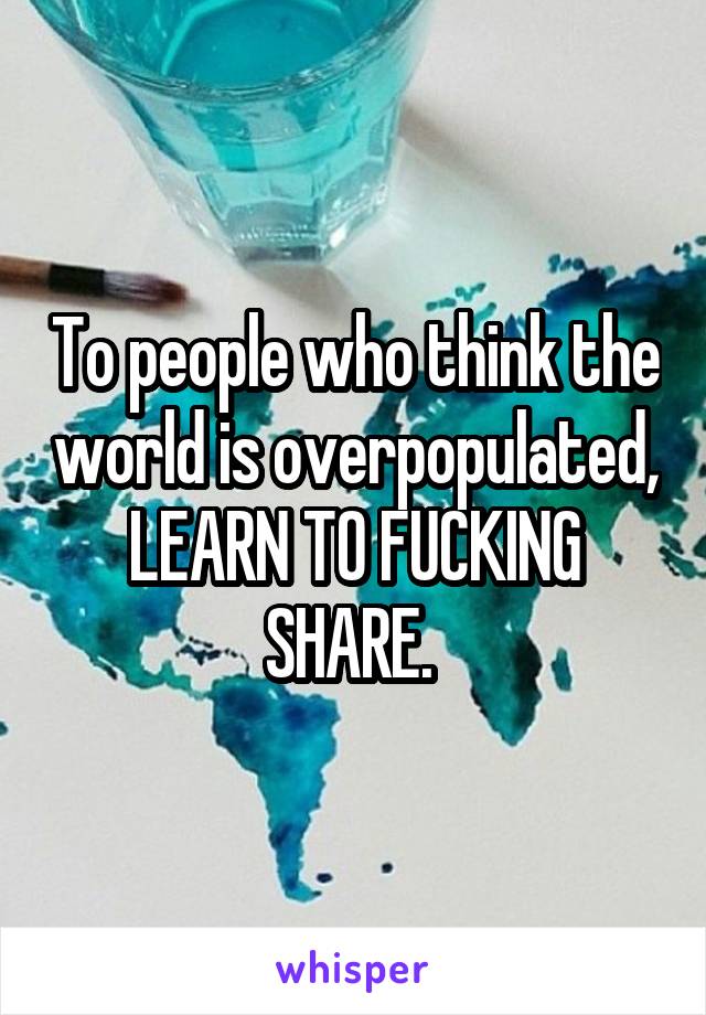 To people who think the world is overpopulated, LEARN TO FUCKING SHARE. 