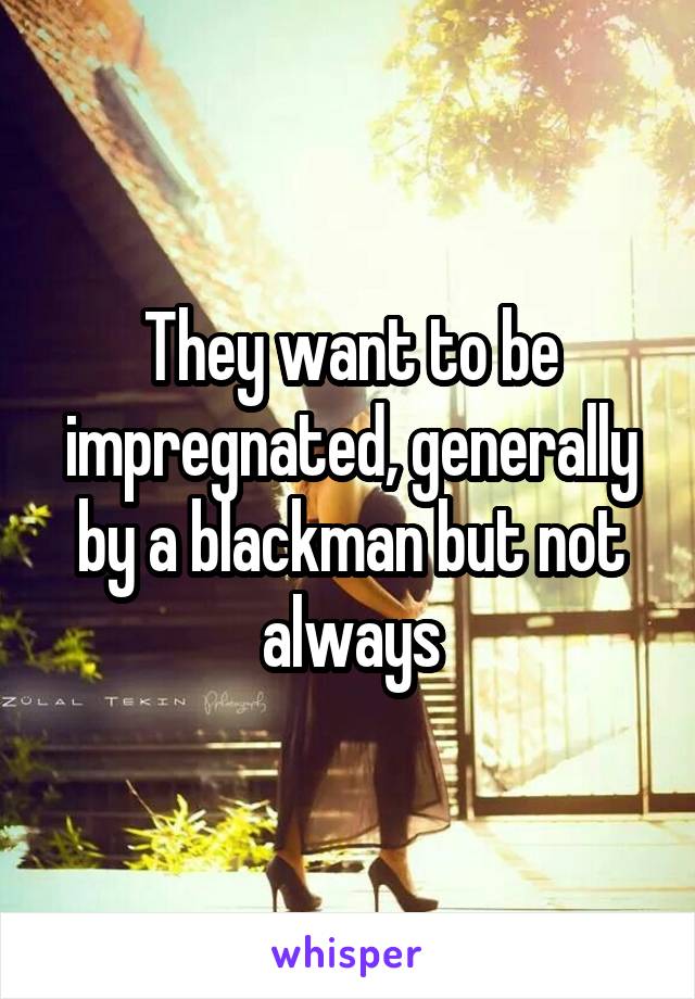 They want to be impregnated, generally by a blackman but not always